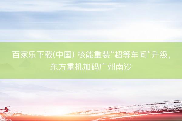 百家乐下载(中国) 核能重装“超等车间”升级，东方重机加码广州南沙