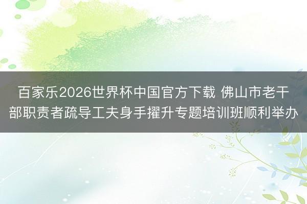 百家乐2026世界杯中国官方下载 佛山市老干部职责者疏导工夫身手擢升专题培训班顺利举办