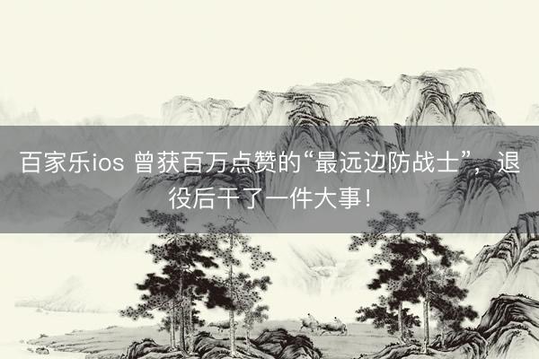 百家乐ios 曾获百万点赞的“最远边防战士”,退役后干了一件大事!