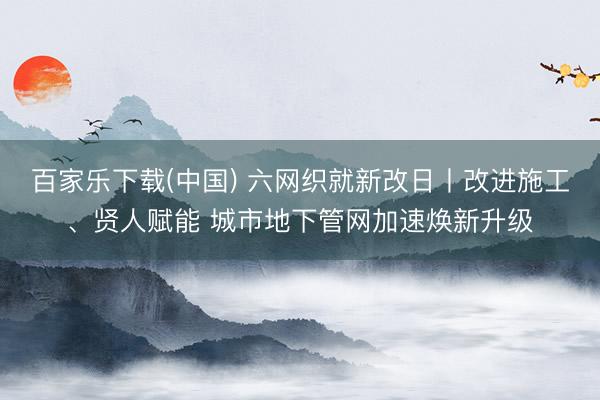 百家乐下载(中国) 六网织就新改日丨改进施工、贤人赋能 城市地下管网加速焕新升级