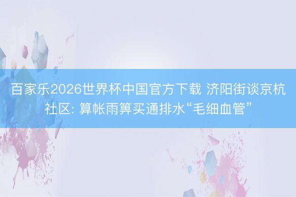 百家乐2026世界杯中国官方下载 济阳街谈京杭社区: 算帐雨箅买通排水“毛细血管”