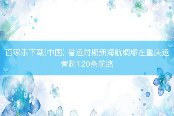 百家乐下载(中国) 暑运时期新海航绸缪在重庆运营超120条航路