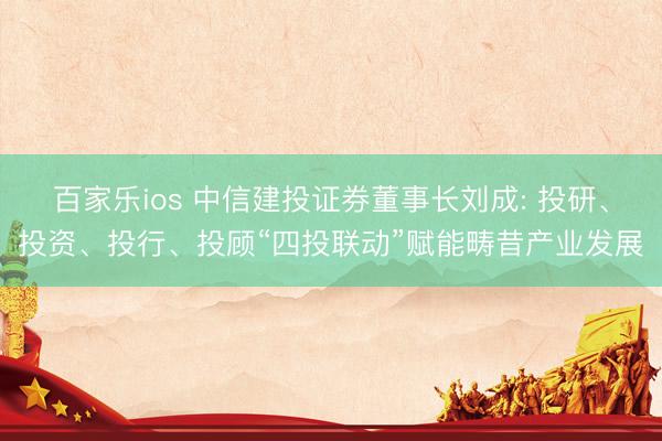 百家乐ios 中信建投证券董事长刘成: 投研、投资、投行、投顾“四投联动”赋能畴昔产业发展