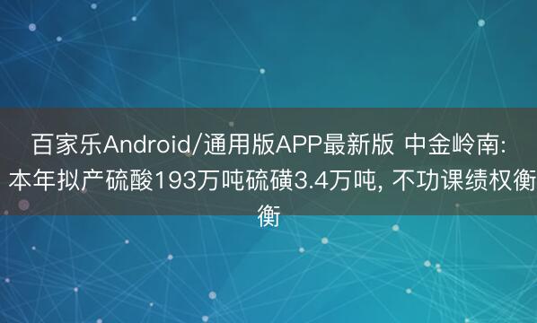百家乐Android/通用版APP最新版 中金岭南: 本年拟产硫酸193万吨硫磺3.4万吨, 不功课绩权衡