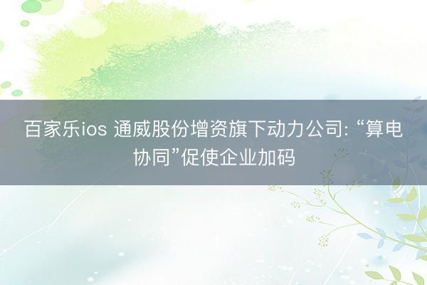 百家乐ios 通威股份增资旗下动力公司: “算电协同”促使企业加码