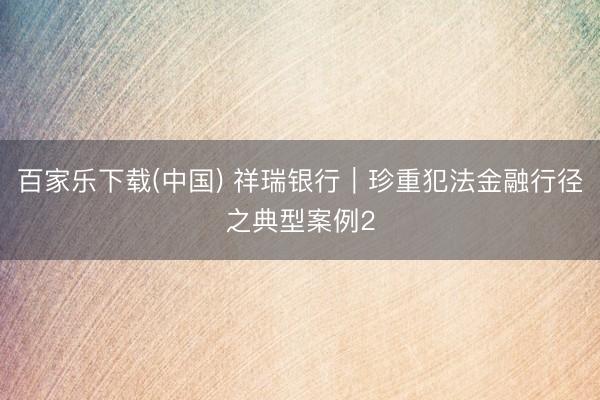 百家乐下载(中国) 祥瑞银行︱珍重犯法金融行径之典型案例2